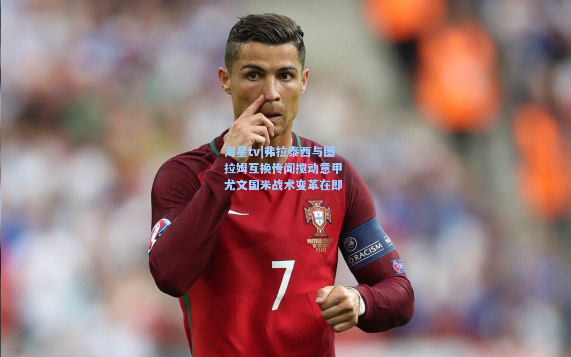 弗拉泰西与图拉姆互换传闻搅动意甲 尤文国米战术变革在即