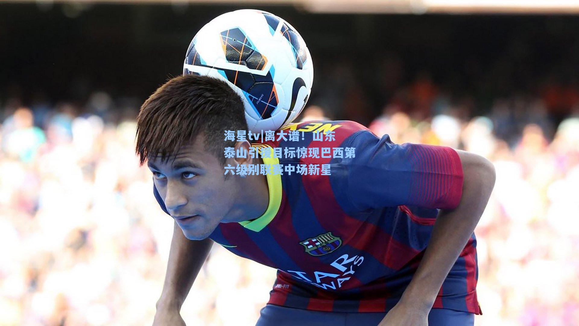 离大谱！山东泰山引援目标惊现巴西第六级别联赛中场新星